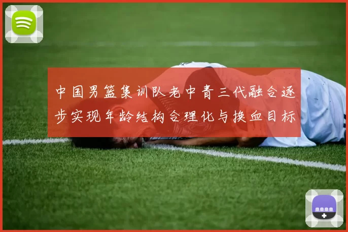 中国男篮集训队老中青三代融合逐步实现年龄结构合理化与换血目标