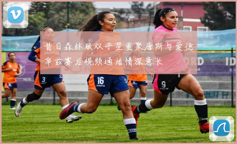 昔日森林狼双子星重聚唐斯与爱德华兹赛后视频通话情深意长