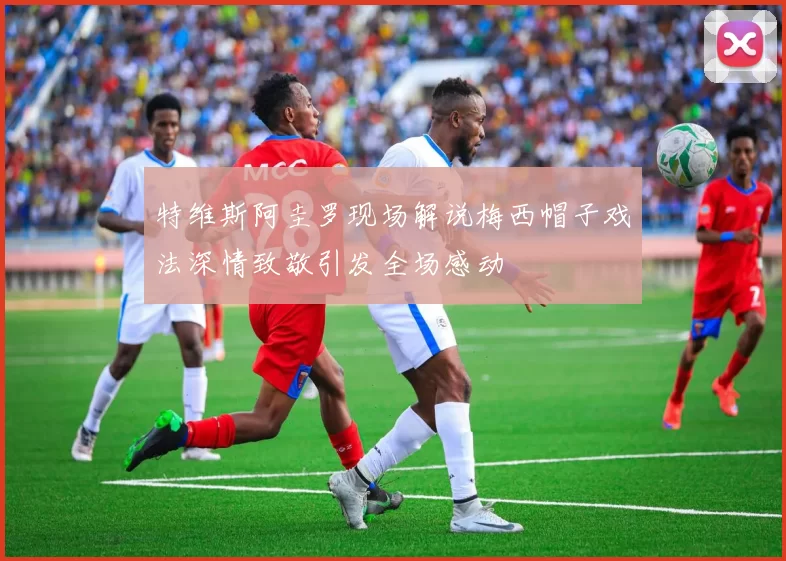 特维斯阿圭罗现场解说梅西帽子戏法深情致敬引发全场感动