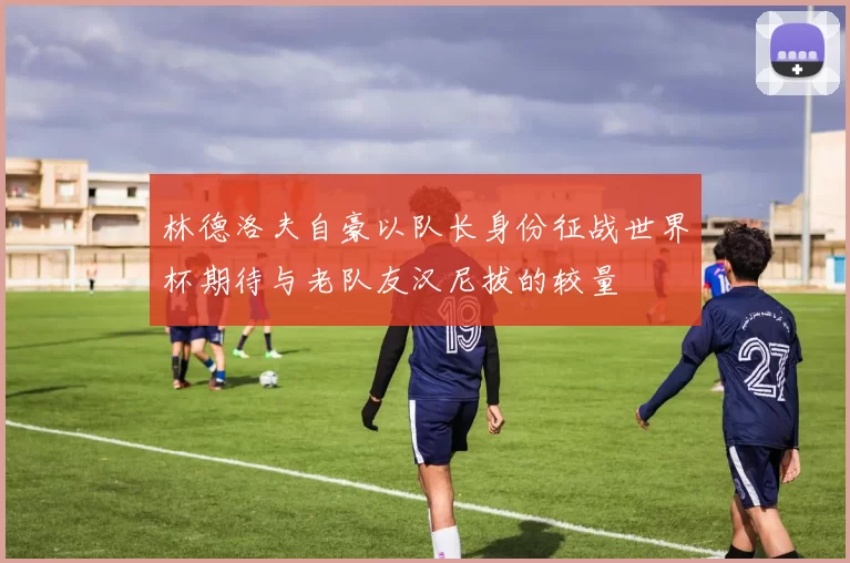 林德洛夫自豪以队长身份征战世界杯期待与老队友汉尼拔的较量