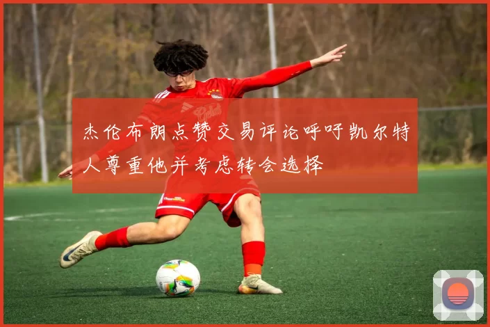 杰伦布朗点赞交易评论呼吁凯尔特人尊重他并考虑转会选择