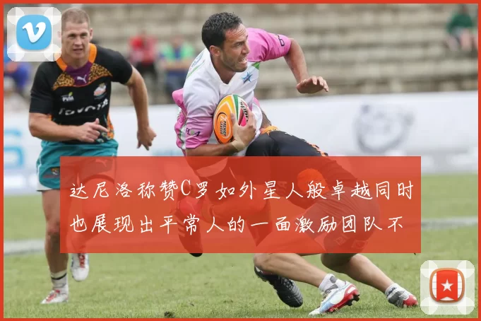 达尼洛称赞C罗如外星人般卓越同时也展现出平常人的一面激励团队不断进步