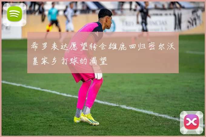 希罗表达愿望转会雄鹿回归密尔沃基家乡打球的渴望