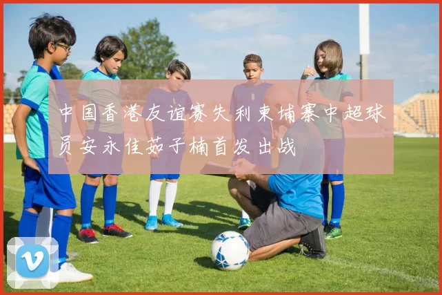 中国香港友谊赛失利柬埔寨中超球员安永佳茹子楠首发出战